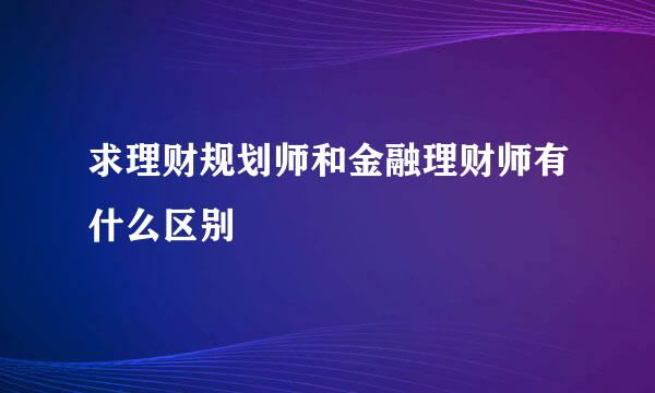 求理财规划师和金融理财师有什么区别