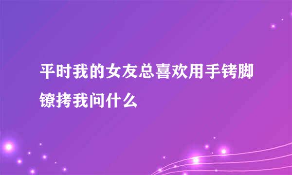 平时我的女友总喜欢用手铐脚镣拷我问什么