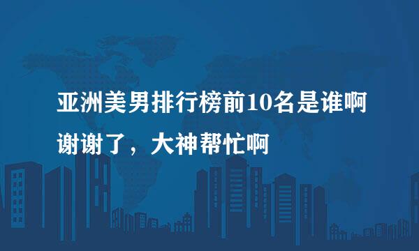 亚洲美男排行榜前10名是谁啊谢谢了，大神帮忙啊