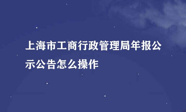 上海市工商行政管理局年报公示公告怎么操作