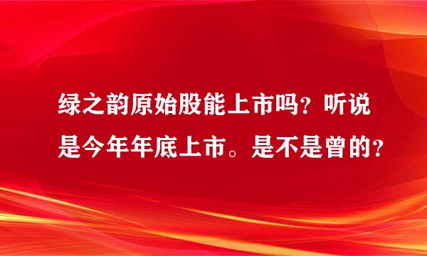 绿之韵原始股能上市吗？听说是今年年底上市。是不是曾的？