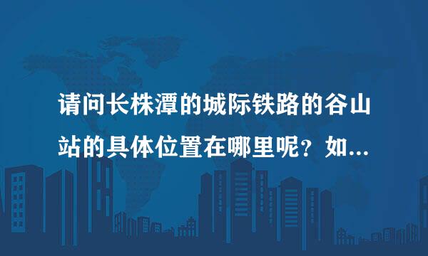 请问长株潭的城际铁路的谷山站的具体位置在哪里呢？如何长沙汽车西站呢？