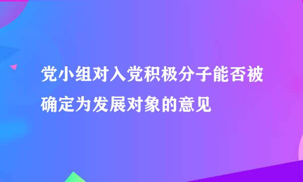 党小组对入党积极分子能否被确定为发展对象的意见