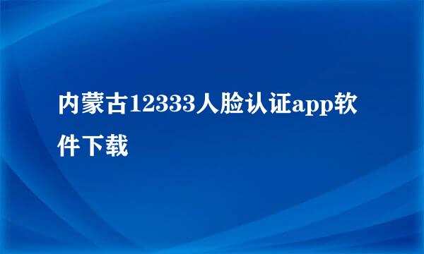 内蒙古12333人脸认证app软件下载