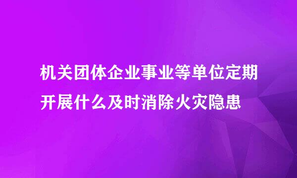 机关团体企业事业等单位定期开展什么及时消除火灾隐患