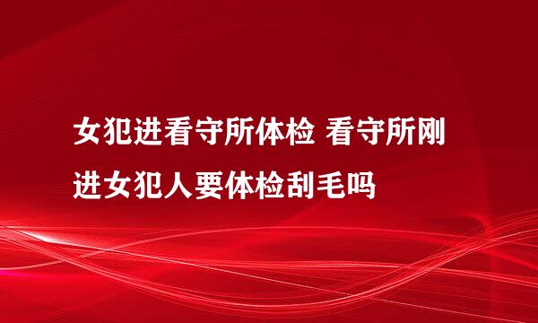 女犯进看守所体检 看守所刚进女犯人要体检刮毛吗