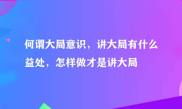 何谓大局意识，讲大局有什么益处，怎样做才是讲大局