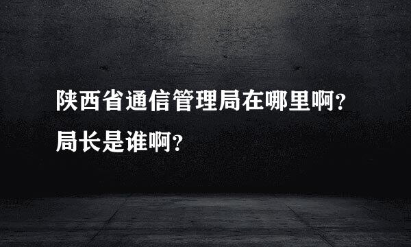 陕西省通信管理局在哪里啊？局长是谁啊？