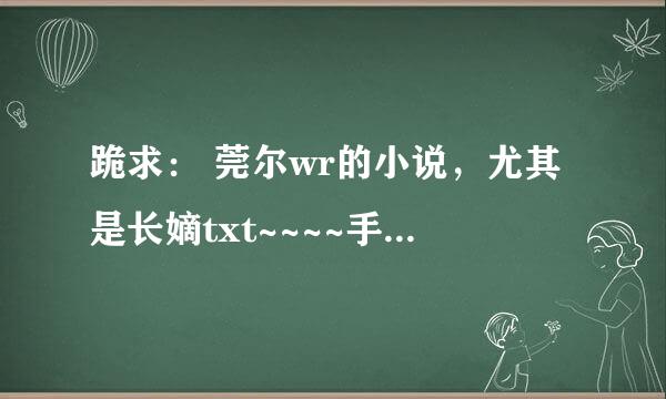 跪求： 莞尔wr的小说，尤其是长嫡txt~~~~手机哦~~看不到附件~~~请弄个看得见的