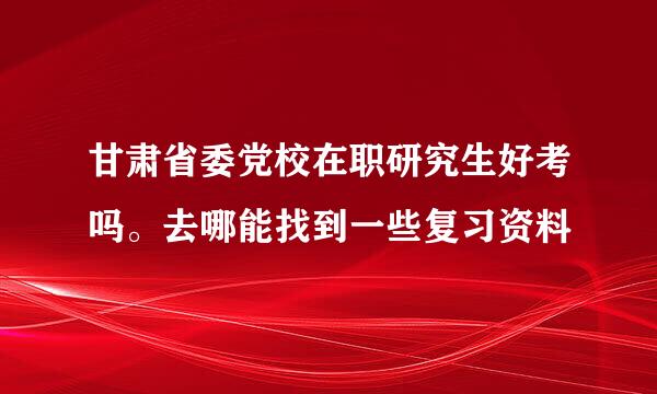 甘肃省委党校在职研究生好考吗。去哪能找到一些复习资料