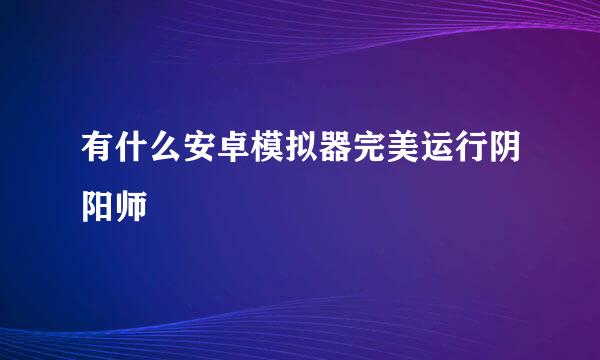 有什么安卓模拟器完美运行阴阳师