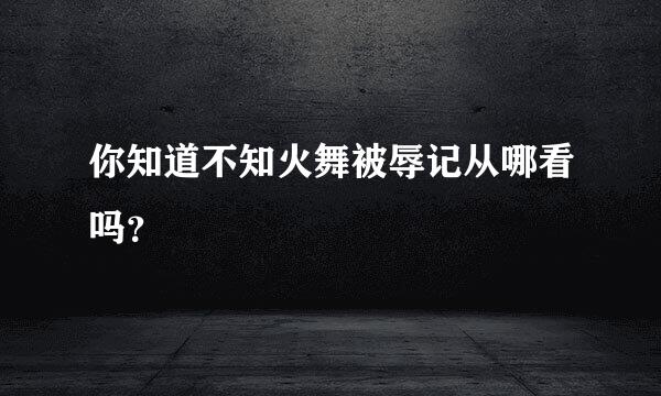 你知道不知火舞被辱记从哪看吗？