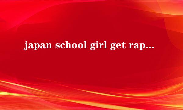 japan school girl get raped and fucked怎么变体