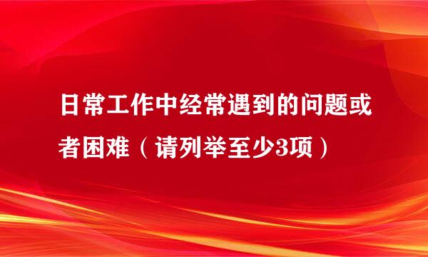 日常工作中经常遇到的问题或者困难（请列举至少3项）