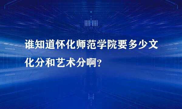 谁知道怀化师范学院要多少文化分和艺术分啊？