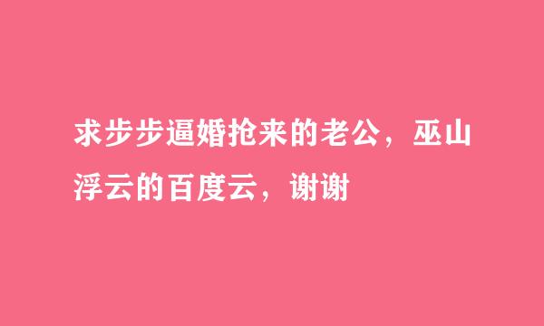 求步步逼婚抢来的老公，巫山浮云的百度云，谢谢