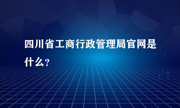 四川省工商行政管理局官网是什么？