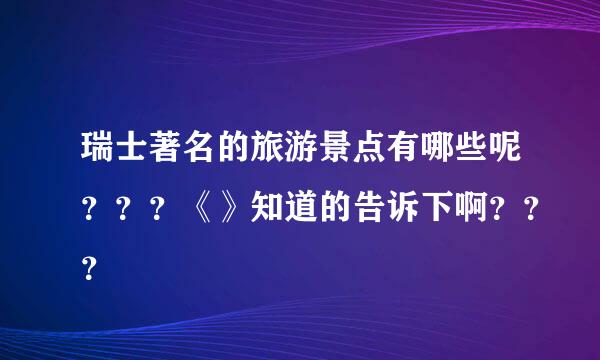 瑞士著名的旅游景点有哪些呢？？？《》知道的告诉下啊？？？