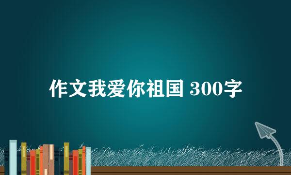 作文我爱你祖国 300字