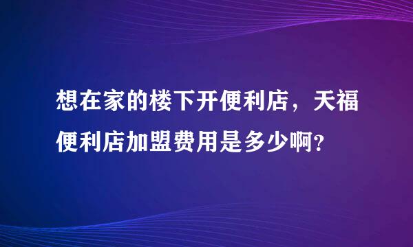 想在家的楼下开便利店，天福便利店加盟费用是多少啊？