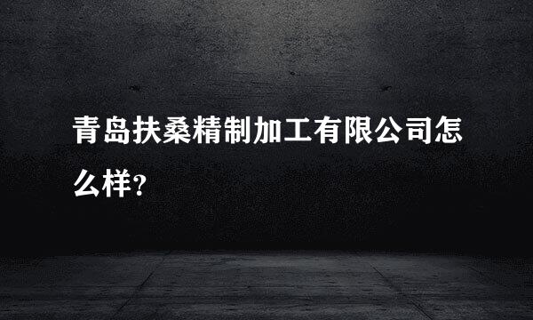 青岛扶桑精制加工有限公司怎么样？