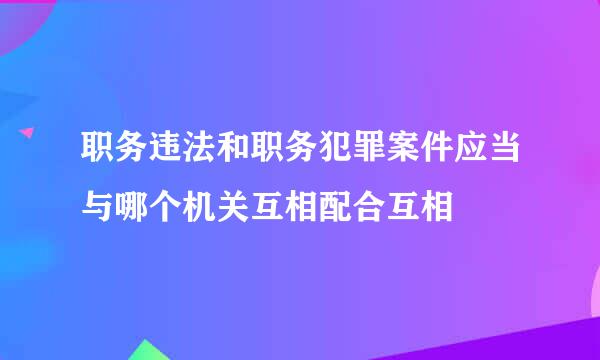 职务违法和职务犯罪案件应当与哪个机关互相配合互相