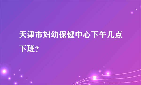 天津市妇幼保健中心下午几点下班？