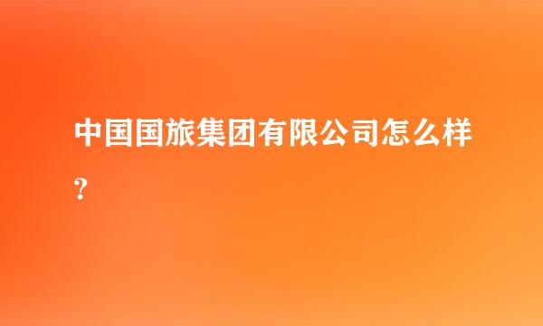 中国国旅集团有限公司怎么样？