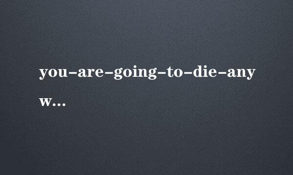 you-are-going-to-die-anyway是什么意思