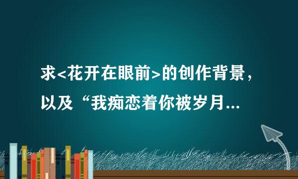 求<花开在眼前>的创作背景，以及“我痴恋着你被岁月追逐的容颜”这一句是什么意思？？