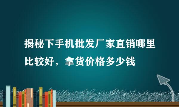 揭秘下手机批发厂家直销哪里比较好，拿货价格多少钱