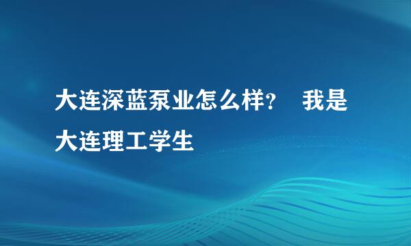 大连深蓝泵业怎么样？  我是大连理工学生