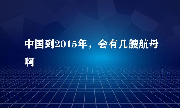 中国到2015年，会有几艘航母啊