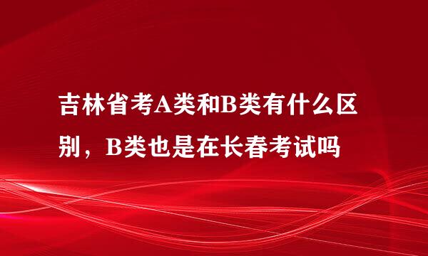 吉林省考A类和B类有什么区别，B类也是在长春考试吗