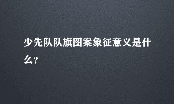 少先队队旗图案象征意义是什么？