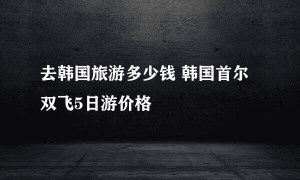 去韩国旅游多少钱 韩国首尔双飞5日游价格