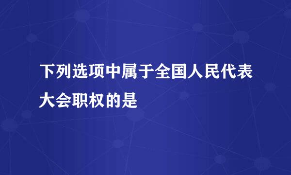 下列选项中属于全国人民代表大会职权的是