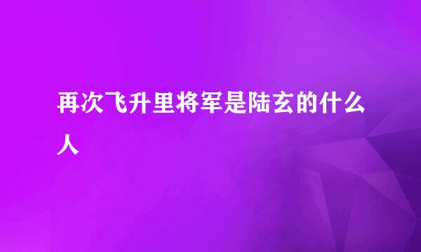 再次飞升里将军是陆玄的什么人