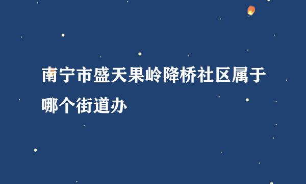 南宁市盛天果岭降桥社区属于哪个街道办