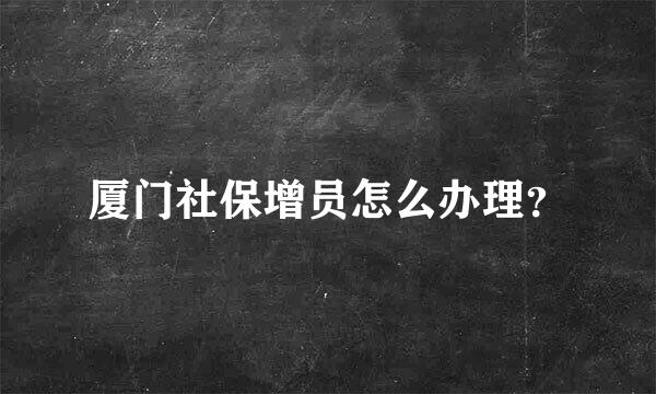 厦门社保增员怎么办理？