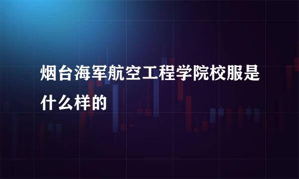 烟台海军航空工程学院校服是什么样的