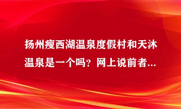 扬州瘦西湖温泉度假村和天沐温泉是一个吗？网上说前者是假温泉后者是真温泉。但又有人说两者是一个。求解