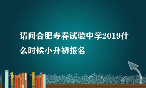 请问合肥寿春试验中学2019什么时候小升初报名