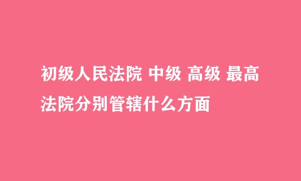 初级人民法院 中级 高级 最高 法院分别管辖什么方面