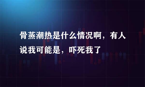 骨蒸潮热是什么情况啊，有人说我可能是，吓死我了