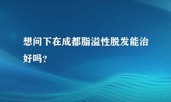 想问下在成都脂溢性脱发能治好吗？