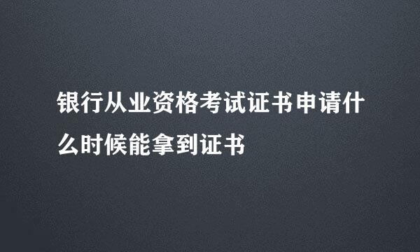 银行从业资格考试证书申请什么时候能拿到证书