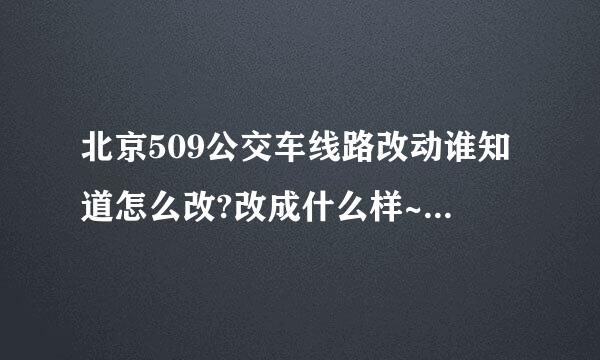 北京509公交车线路改动谁知道怎么改?改成什么样~什么时候改~