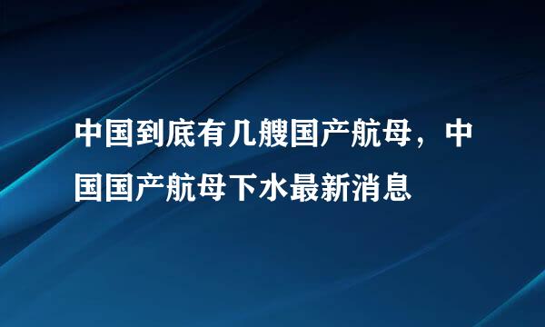 中国到底有几艘国产航母，中国国产航母下水最新消息