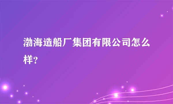 渤海造船厂集团有限公司怎么样？